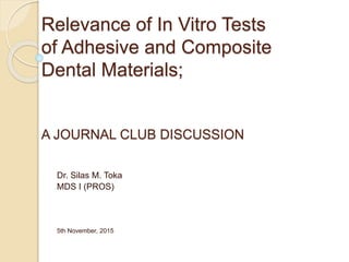 Relevance of In Vitro Tests
of Adhesive and Composite
Dental Materials;
A JOURNAL CLUB DISCUSSION
Dr. Silas M. Toka
MDS I (PROS)
5th November, 2015
 