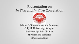 Presentation on
In Vivo and In Vitro Correlation
School Of Pharmaceutical Sciences
C.S.J.M. University, Kanpur
Presented by- Aditi Chauhan
M.Pharm 2nd Semester
(Pharmaceutics)
 
