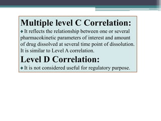 Multiple level C Correlation:
It reflects the relationship between one or several
pharmacokinetic parameters of interest and amount
of drug dissolved at several time point of dissolution.
It is similar to Level A correlation.
Level D Correlation:
It is not considered useful for regulatory purpose.
 