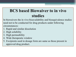 BCS based Biowaiver to in vivo
studies
In biowaivers the in vivo bioavailability and bioequivalence studies
need not to be conducted for drug products under following
circumstances:
1. Rapid and similar dissolution
2. High solubility
3. High permeability
4. Wide therapeutic window
5. Excipients used in dosage form are same as those present in
approved drug product.
 