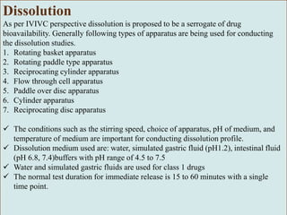 Dissolution
As per IVIVC perspective dissolution is proposed to be a serrogate of drug
bioavailability. Generally following types of apparatus are being used for conducting
the dissolution studies.
1. Rotating basket apparatus
2. Rotating paddle type apparatus
3. Reciprocating cylinder apparatus
4. Flow through cell apparatus
5. Paddle over disc apparatus
6. Cylinder apparatus
7. Reciprocating disc apparatus
 The conditions such as the stirring speed, choice of apparatus, pH of medium, and
temperature of medium are important for conducting dissolution profile.
 Dissolution medium used are: water, simulated gastric fluid (pH1.2), intestinal fluid
(pH 6.8, 7.4)buffers with pH range of 4.5 to 7.5
 Water and simulated gastric fluids are used for class 1 drugs
 The normal test duration for immediate release is 15 to 60 minutes with a single
time point.
 