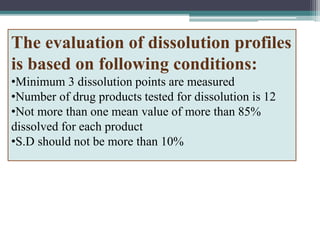 The evaluation of dissolution profiles
is based on following conditions:
•Minimum 3 dissolution points are measured
•Number of drug products tested for dissolution is 12
•Not more than one mean value of more than 85%
dissolved for each product
•S.D should not be more than 10%
 
