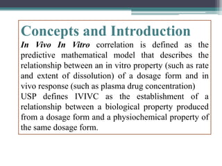 Concepts and Introduction
In Vivo In Vitro correlation is defined as the
predictive mathematical model that describes the
relationship between an in vitro property (such as rate
and extent of dissolution) of a dosage form and in
vivo response (such as plasma drug concentration)
USP defines IVIVC as the establishment of a
relationship between a biological property produced
from a dosage form and a physiochemical property of
the same dosage form.
 
