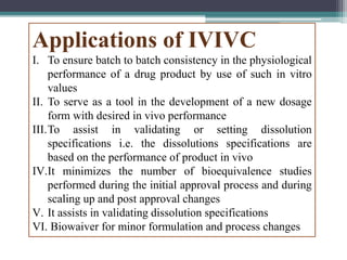 Applications of IVIVC
I. To ensure batch to batch consistency in the physiological
performance of a drug product by use of such in vitro
values
II. To serve as a tool in the development of a new dosage
form with desired in vivo performance
III.To assist in validating or setting dissolution
specifications i.e. the dissolutions specifications are
based on the performance of product in vivo
IV.It minimizes the number of bioequivalence studies
performed during the initial approval process and during
scaling up and post approval changes
V. It assists in validating dissolution specifications
VI. Biowaiver for minor formulation and process changes
 