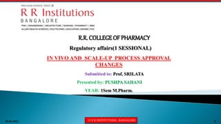 05-04-2022 © R R INSTITUTIONS , BANGALORE 1
Regulatory affairs(1 SESSIONAL)
IN VIVO AND SCALE-UP PROCESS APPROVAL
CHANGES
R.R. COLLEGE OF PHARMACY
Submitted to: Prof. SRILATA
Presented by: PUSHPA SAHANI
YEAR: 1Sem M.Pharm.
 