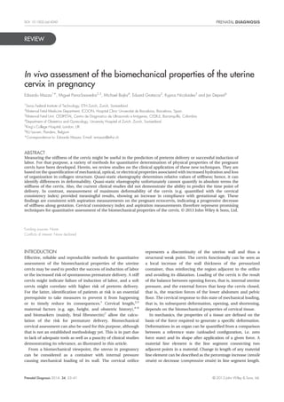 REVIEW
In vivo assessment of the biomechanical properties of the uterine
cervix in pregnancy
Edoardo Mazza1*, Miguel Parra-Saavedra2,3
, Michael Bajka4
, Eduard Gratacos2
, Kypros Nicolaides5
and Jan Deprest6
1
Swiss Federal Institute of Technology, ETH Zurich, Zurich, Switzerland
2
Maternal Fetal Medicine Department, ICGON, Hospital Clinic Universitat de Barcelona, Barcelona, Spain
3
Maternal Fetal Unit, CEDIFETAL, Centro de Diagnostico de Ultrasonido e Imágenes, CEDIUL, Barranquilla, Colombia
4
Department of Obstetrics and Gynecology, University Hospital of Zurich, Zurich, Switzerland
5
King’s College Hospital, London, UK
6
KU Leuven, Flanders, Belgium
*Correspondence to: Edoardo Mazza. E-mail: emazza@ethz.ch
ABSTRACT
Measuring the stiffness of the cervix might be useful in the prediction of preterm delivery or successful induction of
labor. For that purpose, a variety of methods for quantitative determination of physical properties of the pregnant
cervix have been developed. Herein, we review studies on the clinical application of these new techniques. They are
based on the quantiﬁcation of mechanical, optical, or electrical properties associated with increased hydration and loss
of organization in collagen structure. Quasi-static elastography determines relative values of stiffness; hence, it can
identify differences in deformability. Quasi-static elastography unfortunately cannot quantify in absolute terms the
stiffness of the cervix. Also, the current clinical studies did not demonstrate the ability to predict the time point of
delivery. In contrast, measurement of maximum deformability of the cervix (e.g. quantiﬁed with the cervical
consistency index) provided meaningful results, showing an increase in compliance with gestational age. These
ﬁndings are consistent with aspiration measurements on the pregnant ectocervix, indicating a progressive decrease
of stiffness along gestation. Cervical consistency index and aspiration measurements therefore represent promising
techniques for quantitative assessment of the biomechanical properties of the cervix. © 2013 John Wiley & Sons, Ltd.
Funding sources: None
Conﬂicts of interest: None declared
INTRODUCTION
Effective, reliable and reproducible methods for quantitative
assessment of the biomechanical properties of the uterine
cervix may be used to predict the success of induction of labor
or the increased risk of spontaneous premature delivery. A stiff
cervix might indicate failure of induction of labor, and a soft
cervix might correlate with higher risk of preterm delivery.
For the latter, identiﬁcation of patients at risk is an essential
prerequisite to take measures to prevent it from happening
or to timely reduce its consequences.1
Cervical length,2,3
maternal factors (e.g. age, height, and obstetric history),4–6
and biomarkers (mainly, fetal ﬁbronectin)7
allow the calcu-
lation of the risk for premature delivery. Biomechanical
cervical assessment can also be used for this purpose, although
that is not an established methodology yet. This is in part due
to lack of adequate tools as well as a paucity of clinical studies
demonstrating its relevance, as illustrated in this article.
From a biomechanical viewpoint, the uterus in pregnancy
can be considered as a container with internal pressure
causing mechanical loading of its wall. The cervical oriﬁce
represents a discontinuity of the uterine wall and thus a
structural weak point. The cervix functionally can be seen as
a local increase of the wall thickness of the pressurized
container, thus reinforcing the region adjacent to the oriﬁce
and avoiding its dilatation. Loading of the cervix is the result
of the balance between opening forces, that is, internal uterine
pressure, and the external forces that keep the cervix closed,
that is, the reaction forces of the lower abdomen and pelvic
ﬂoor. The cervical response to this state of mechanical loading,
that is, its subsequent deformation, opening, and shortening,
depends on the biomechanical properties of cervical tissue.
In mechanics, the properties of a tissue are deﬁned on the
basis of the force required to generate a speciﬁc deformation.
Deformations in an organ can be quantiﬁed from a comparison
between a reference state (unloaded conﬁguration, i.e. zero
force state) and its shape after application of a given force. A
material line element is the line segment connecting two
adjacent points in a material. Change in length of any material
line element can be described as the percentage increase (tensile
strain) or decrease (compressive strain) in line segment length.
Prenatal Diagnosis 2014, 34, 33–41 © 2013 John Wiley & Sons, Ltd.
DOI: 10.1002/pd.4260
 