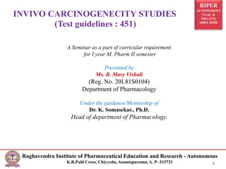 RIPER
AUTONOMOUS
NAAC &
NBA (UG)
SIRO- DSIR
Raghavendra Institute of Pharmaceutical Education and Research - Autonomous
K.R.Palli Cross, Chiyyedu, Anantapuramu, A. P- 515721 1
INVIVO CARCINOGENECITY STUDIES
(Test guidelines : 451)
A Seminar as a part of curricular requirement
for I year M. Pharm II semester
Presented by
Ms. B. Mary Vishali
(Reg. No. 20L81S0104)
Department of Pharmacology
Under the guidance/Mentorship of
Dr. K. Somasekar., Ph.D.
Head of department of Pharmacology.
 