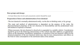Dose groups and dosage-
oAt least three dose levels and concurrent control should be used.
Preparation of doses and administration of test chemical-
oThe test chemical is normally administered orally, via the diet or drinking water, or by gavage.
oThe route and method of administration is dependent on the purpose of the study, the
physical/chemical properties of the test chemical, its bioavailability and the predominant route
and method of exposure of humans.
oWhere necessary, the test chemical is dissolved or suspended in a suitable vehicle. Consideration
should be given to the following characteristics of the vehicle and other additives, as appropriate:
effects on the absorption, distribution, metabolism, or retention of the test chemical; effects on the
chemical properties of the test chemical which may alter its toxic characteristics; and effects on
the food or water consumption or the nutritional status of the animals.
 