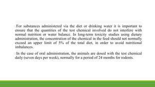oFor substances administered via the diet or drinking water it is important to
ensure that the quantities of the test chemical involved do not interfere with
normal nutrition or water balance. In long-term toxicity studies using dietary
administration, the concentration of the chemical in the feed should not normally
exceed an upper limit of 5% of the total diet, in order to avoid nutritional
imbalances.
oIn the case of oral administration, the animals are dosed with the test chemical
daily (seven days per week), normally for a period of 24 months for rodents.
 