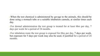 oWhen the test chemical is administered by gavage to the animals, this should be
done using a stomach tube or a suitable intubation cannula, at similar times each
day.
oFor dermal administration the test group is treated for at least 6hrs per day, 7
days per week for a period of 24 months.
oFor inhalation route the test group is exposed for 6hrs per day, 7 days per week,
but exposure for 5 days per week may also be used, if justified for a period of 24
months.
 