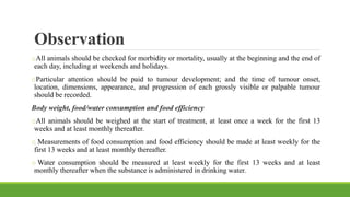 Observation
oAll animals should be checked for morbidity or mortality, usually at the beginning and the end of
each day, including at weekends and holidays.
oParticular attention should be paid to tumour development; and the time of tumour onset,
location, dimensions, appearance, and progression of each grossly visible or palpable tumour
should be recorded.
Body weight, food/water consumption and food efficiency
oAll animals should be weighed at the start of treatment, at least once a week for the first 13
weeks and at least monthly thereafter.
o Measurements of food consumption and food efficiency should be made at least weekly for the
first 13 weeks and at least monthly thereafter.
o Water consumption should be measured at least weekly for the first 13 weeks and at least
monthly thereafter when the substance is administered in drinking water.
 