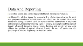 Data And Reporting
oIndividual animal data should be provided for all parameters evaluated.
o Additionally, all data should be summarised in tabular form showing for each
test group the number of animals at the start of the test, the number of animals
found dead during the test or killed for humane reasons and the time of any death
or humane kill, the number showing signs of toxicity, a description of the signs of
toxicity observed, including time of onset, duration, and severity of any toxic
effects, the number of animals showing lesions, the type of lesions and the
percentage of animals displaying each type of lesion.
 
