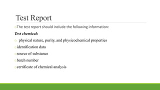 Test Report
oThe test report should include the following information:
Test chemical:
o physical nature, purity, and physicochemical properties
oidentification data
osource of substance
obatch number
ocertificate of chemical analysis
 