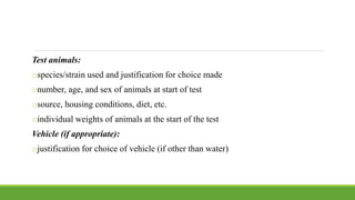 Test animals:
ospecies/strain used and justification for choice made
onumber, age, and sex of animals at start of test
osource, housing conditions, diet, etc.
oindividual weights of animals at the start of the test
Vehicle (if appropriate):
ojustification for choice of vehicle (if other than water)
 