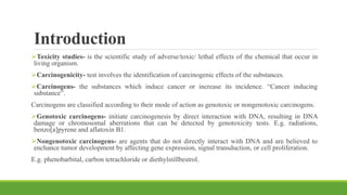 Introduction
Toxicity studies- is the scientific study of adverse/toxic/ lethal effects of the chemical that occur in
living organism.
Carcinogenicity- test involves the identification of carcinogenic effects of the substances.
Carcinogens- the substances which induce cancer or increase its incidence. “Cancer inducing
substance”.
Carcinogens are classified according to their mode of action as genotoxic or nongenotoxic carcinogens.
Genotoxic carcinogens- initiate carcinogenesis by direct interaction with DNA, resulting in DNA
damage or chromosomal aberrations that can be detected by genotoxicity tests. E.g. radiations,
benzo[a]pyrene and aflatoxin B1.
Nongenotoxic carcinogens- are agents that do not directly interact with DNA and are believed to
enchance tumor development by affecting gene expression, signal transduction, or cell proliferation.
E.g. phenobarbital, carbon tetrachloride or diethylstillbestrol.
 