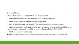Test conditions:
orationale for route of administration and dose selection
o when applicable, the statistical methods used to analyse the data
o details of test chemical formulation/diet preparation.
o route of administration and details of the administration of the test chemical
o actual doses (mg/kg body weight/day), and conversion factor from diet/drinking water
test chemical concentration (mg/kg or ppm) to the actual dose, if applicable
o details of food and water quality
Results- (summary tabulated data and individual animal data should be presented)
 