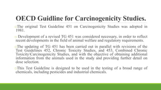 OECD Guidline for Carcinogenicity Studies.
oThe original Test Guideline 451 on Carcinogenicity Studies was adopted in
1981.
o Development of a revised TG 451 was considered necessary, in order to reflect
recent developments in the field of animal welfare and regulatory requirements.
oThe updating of TG 451 has been carried out in parallel with revisions of the
Test Guidelines 452, Chronic Toxicity Studies, and 453, Combined Chronic
ToxicityCarcinogenicity Studies, and with the objective of obtaining additional
information from the animals used in the study and providing further detail on
dose selection.
oThis Test Guideline is designed to be used in the testing of a broad range of
chemicals, including pesticides and industrial chemicals.
 