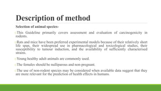 Description of method
Selection of animal species-
oThis Guideline primarily covers assessment and evaluation of carcinogenicity in
rodents.
oRats and mice have been preferred experimental models because of their relatively short
life span, their widespread use in pharmacological and toxicological studies, their
susceptibility to tumour induction, and the availability of sufficiently characterised
strains.
oYoung healthy adult animals are commonly used.
oThe females should be nulliparous and non-pregnant.
oThe use of non-rodent species may be considered when available data suggest that they
are more relevant for the prediction of health effects in humans.
 