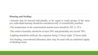 Housing and feeding-
oAnimals may be housed individually, or be caged in small groups of the same
sex; individual housing should be considered only if scientifically justified.
oThe temperature in the experimental animal room should be 22C (± 3C).
oThe relative humidity should be at least 30% and preferably not exceed 70%.
oLighting should be artificial, the sequence being 12 hours light, 12 hours dark.
oFor feeding, conventional laboratory diets may be used with an unlimited supply
of drinking water.
 