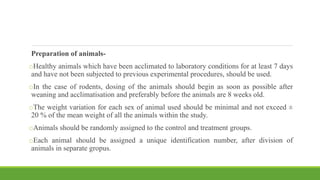 Preparation of animals-
oHealthy animals which have been acclimated to laboratory conditions for at least 7 days
and have not been subjected to previous experimental procedures, should be used.
oIn the case of rodents, dosing of the animals should begin as soon as possible after
weaning and acclimatisation and preferably before the animals are 8 weeks old.
oThe weight variation for each sex of animal used should be minimal and not exceed ±
20 % of the mean weight of all the animals within the study.
oAnimals should be randomly assigned to the control and treatment groups.
oEach animal should be assigned a unique identification number, after division of
animals in separate gropus.
 
