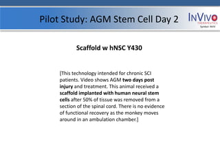 Pilot Study: AGM Stem Cell Day 2                       Symbol: NVIV




           Scaffold w hNSC Y430


    [This technology intended for chronic SCI
    patients. Video shows AGM two days post
    injury and treatment. This animal received a
    scaffold implanted with human neural stem
    cells after 50% of tissue was removed from a
    section of the spinal cord. There is no evidence
    of functional recovery as the monkey moves
    around in an ambulation chamber.]
 