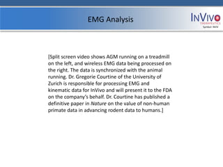 EMG Analysis
                                                           Symbol: NVIV




[Split screen video shows AGM running on a treadmill
on the left, and wireless EMG data being processed on
the right. The data is synchronized with the animal
running. Dr. Gregorie Courtine of the University of
Zurich is responsible for processing EMG and
kinematic data for InVivo and will present it to the FDA
on the company’s behalf. Dr. Courtine has published a
definitive paper in Nature on the value of non-human
primate data in advancing rodent data to humans.]
 