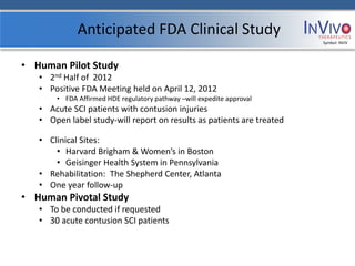 Anticipated FDA Clinical Study
                                                                       Symbol: NVIV




• Human Pilot Study
   • 2nd Half of 2012
   • Positive FDA Meeting held on April 12, 2012
       • FDA Affirmed HDE regulatory pathway –will expedite approval
   • Acute SCI patients with contusion injuries
   • Open label study-will report on results as patients are treated

   • Clinical Sites:
       • Harvard Brigham & Women’s in Boston
       • Geisinger Health System in Pennsylvania
   • Rehabilitation: The Shepherd Center, Atlanta
   • One year follow-up
• Human Pivotal Study
   • To be conducted if requested
   • 30 acute contusion SCI patients
 