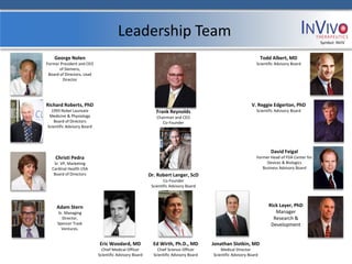 Leadership Team                                                                                        Symbol: NVIV


    George Nolen                                                                                                  Todd Albert, MD
Former President and CEO                                                                                      Scientific Advisory Board
       of Siemens,
 Board of Directors, Lead
        Director




Richard Roberts, PhD                                                                                       V. Reggie Edgerton, PhD
  1993 Nobel Laureate                                      Frank Reynolds                                     Scientific Advisory Board
 Medicine & Physiology                                      Chairman and CEO
   Board of Directors                                          Co-Founder
Scientific Advisory Board




                                                                                                                      David Feigal
    Christi Pedra                                                                                             Former Head of FDA Center for
    Sr. VP, Marketing                                                                                              Devices & Biologics
   Cardinal Health USA                                                                                           Business Advisory Board
    Board of Directors                                  Dr. Robert Langer, ScD
                                                                Co-Founder
                                                         Scientific Advisory Board



     Adam Stern                                                                                                      Rick Layer, PhD
     Sr. Managing                                                                                                       Manager
       Director,                                                                                                       Research &
     Spencer Trask                                                                                                    Development
       Ventures.


                            Eric Woodard, MD              Ed Wirth, Ph.D., MD         Jonathan Slotkin, MD
                              Chief Medical Officer         Chief Science Officer         Medical Director
                            Scientific Advisory Board     Scientific Advisory Board   Scientific Advisory Board
 