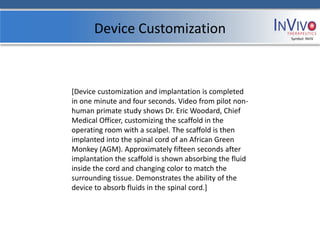 Device Customization                               Symbol: NVIV




[Device customization and implantation is completed
in one minute and four seconds. Video from pilot non-
human primate study shows Dr. Eric Woodard, Chief
Medical Officer, customizing the scaffold in the
operating room with a scalpel. The scaffold is then
implanted into the spinal cord of an African Green
Monkey (AGM). Approximately fifteen seconds after
implantation the scaffold is shown absorbing the fluid
inside the cord and changing color to match the
surrounding tissue. Demonstrates the ability of the
device to absorb fluids in the spinal cord.]
 