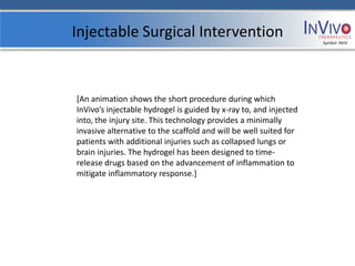 Injectable Surgical Intervention                                   Symbol: NVIV




[An animation shows the short procedure during which
InVivo’s injectable hydrogel is guided by x-ray to, and injected
into, the injury site. This technology provides a minimally
invasive alternative to the scaffold and will be well suited for
patients with additional injuries such as collapsed lungs or
brain injuries. The hydrogel has been designed to time-
release drugs based on the advancement of inflammation to
mitigate inflammatory response.]
 