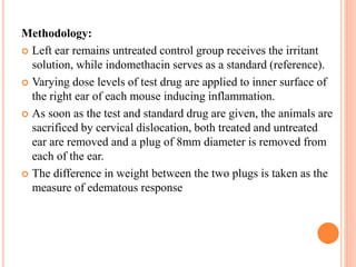 Methodology: 
 Left ear remains untreated control group receives the irritant 
solution, while indomethacin serves as a standard (reference). 
 Varying dose levels of test drug are applied to inner surface of 
the right ear of each mouse inducing inflammation. 
 As soon as the test and standard drug are given, the animals are 
sacrificed by cervical dislocation, both treated and untreated 
ear are removed and a plug of 8mm diameter is removed from 
each of the ear. 
 The difference in weight between the two plugs is taken as the 
measure of edematous response 
 