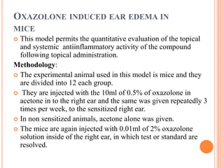 OXAZOLONE INDUCED EAR EDEMA IN 
MICE 
 This model permits the quantitative evaluation of the topical 
and systemic antiinflammatory activity of the compound 
following topical administration. 
Methodology: 
 The experimental animal used in this model is mice and they 
are divided into 12 each group. 
 They are injected with the 10ml of 0.5% of oxazolone in 
acetone in to the right ear and the same was given repeatedly 3 
times per week, to the sensitized right ear. 
 In non sensitized animals, acetone alone was given. 
 The mice are again injected with 0.01ml of 2% oxazolone 
solution inside of the right ear, in which test or standard are 
resolved. 
 