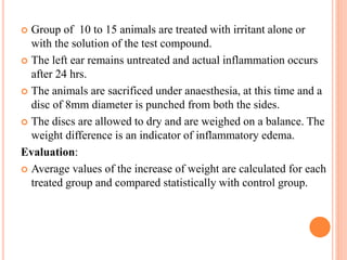  Group of 10 to 15 animals are treated with irritant alone or 
with the solution of the test compound. 
 The left ear remains untreated and actual inflammation occurs 
after 24 hrs. 
 The animals are sacrificed under anaesthesia, at this time and a 
disc of 8mm diameter is punched from both the sides. 
 The discs are allowed to dry and are weighed on a balance. The 
weight difference is an indicator of inflammatory edema. 
Evaluation: 
 Average values of the increase of weight are calculated for each 
treated group and compared statistically with control group. 
 