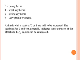 0 – no erythema 
1 – weak erythema 
2 – strong erythema 
4 – very strong erythema 
Animals with a score of 0 or 1 are said to be protected. The 
scoring after 2 and 4hr, generally indicates some duration of the 
effect and ED 
50 
values can be calculated. 
 