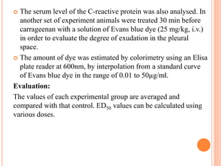  The serum level of the C-reactive protein was also analysed. In 
another set of experiment animals were treated 30 min before 
carrageenan with a solution of Evans blue dye (25 mg/kg, i.v.) 
in order to evaluate the degree of exudation in the pleural 
space. 
 The amount of dye was estimated by colorimetry using an Elisa 
plate reader at 600nm, by interpolation from a standard curve 
of Evans blue dye in the range of 0.01 to 50μg/ml. 
Evaluation: 
The values of each experimental group are averaged and 
compared with that control. ED50 values can be calculated using 
various doses. 
 