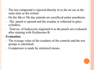 • The test compound is injected directly in to the air sac at the 
same time as the irritant. 
• On the 4th or 5th day animals are sacrificed under anesthesia. 
• The pouch is opened and the exudate is collected in glass 
cylinders. 
• Total no. of leukocytes migrated in to the pouch are evaluated 
after staining with Erythrosine B. 
Evaluation: 
• The average value of the exudates of the controls and the test 
groups is calculated. 
• Comparison is made by statistical means. 
 