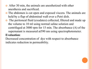  After 30 min, the animals are anesthetized with ether 
anesthesia and sacrificed. 
 The abdomen is cut open and exposed viscera. The animals are 
held by a flap of abdominal wall over a Petri dish. 
 The peritoneal fluid (exudates) collected, filtered and made up 
the volume to 10 ml using normal saline solution and 
centrifuged at 3000 rpm for 15 min. The absorbance (A) of the 
supernatant is measured at590 nm using spectrophotometer. 
Evaluation: 
Decreased concentration of dye with respect to absorbance 
indicates reduction in permeability. 
 