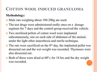 COTTON WOOL INDUCED GRANULOMA 
Methodology: 
 Male rats weighing about 180-200g are used. 
 The test drugs were administered orally once on a dosage 
regimen for 7 days and the control group received the vehicle. 
 Two sterilized pellets of cotton wool were implanted 
subcutaneously, one on each side of abdomen of the animal, 
under the light ether anaesthesia and sterile technique. 
 The rats were sacrificed on the 8th day, the implanted pellet was 
dissected out and the wet weight was recorded. Thymuses were 
also dissected out. 
 Both of these were dried at 600 c for 18 hrs and the dry weight 
was recorded. 
 