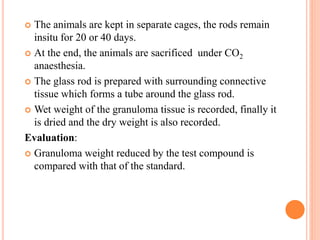  The animals are kept in separate cages, the rods remain 
insitu for 20 or 40 days. 
 At the end, the animals are sacrificed under CO2 
anaesthesia. 
 The glass rod is prepared with surrounding connective 
tissue which forms a tube around the glass rod. 
 Wet weight of the granuloma tissue is recorded, finally it 
is dried and the dry weight is also recorded. 
Evaluation: 
 Granuloma weight reduced by the test compound is 
compared with that of the standard. 
 