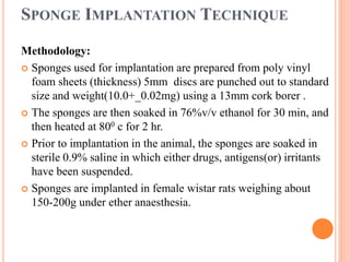 SPONGE IMPLANTATION TECHNIQUE 
Methodology: 
 Sponges used for implantation are prepared from poly vinyl 
foam sheets (thickness) 5mm discs are punched out to standard 
size and weight(10.0+_0.02mg) using a 13mm cork borer . 
 The sponges are then soaked in 76%v/v ethanol for 30 min, and 
then heated at 800 c for 2 hr. 
 Prior to implantation in the animal, the sponges are soaked in 
sterile 0.9% saline in which either drugs, antigens(or) irritants 
have been suspended. 
 Sponges are implanted in female wistar rats weighing about 
150-200g under ether anaesthesia. 
 