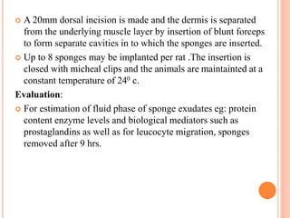  A 20mm dorsal incision is made and the dermis is separated 
from the underlying muscle layer by insertion of blunt forceps 
to form separate cavities in to which the sponges are inserted. 
 Up to 8 sponges may be implanted per rat .The insertion is 
closed with micheal clips and the animals are maintainted at a 
constant temperature of 240 c. 
Evaluation: 
 For estimation of fluid phase of sponge exudates eg: protein 
content enzyme levels and biological mediators such as 
prostaglandins as well as for leucocyte migration, sponges 
removed after 9 hrs. 
 