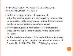 INVIVO SCREENING METHODS FOR ANTI 
INFLAMMATORY AGENTS 
 In this screening methods, the potency of 
antiinflammatory agents are measured, by inducing the 
inflammation in the experimental animal like rats, mice, 
monkeys, dog or either sex can be selected. 
 Before starting any in vivo assays, it is important to 
study the oral acute toxicity study, for the selection of 
test dose. 
 In this maximum tolerated dose and minimum toxic dose 
are calculated, by injecting the test dose at an interval of 
2 hrs in 10, 50,100, 200, 300,... 2000mg/kg pattern. 
 