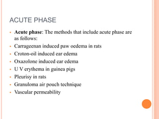 ACUTE PHASE 
 Acute phase: The methods that include acute phase are 
as follows: 
 Carrageenan induced paw oedema in rats 
 Croton-oil induced ear edema 
 Oxazolone induced ear edema 
 U V erythema in guinea pigs 
 Pleurisy in rats 
 Granuloma air pouch technique 
 Vascular permeability 
 
