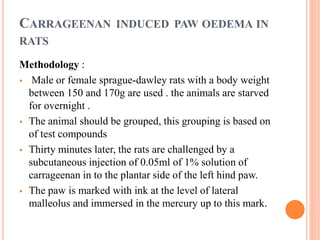 CARRAGEENAN INDUCED PAW OEDEMA IN 
RATS 
Methodology : 
 Male or female sprague-dawley rats with a body weight 
between 150 and 170g are used . the animals are starved 
for overnight . 
 The animal should be grouped, this grouping is based on 
of test compounds 
 Thirty minutes later, the rats are challenged by a 
subcutaneous injection of 0.05ml of 1% solution of 
carrageenan in to the plantar side of the left hind paw. 
 The paw is marked with ink at the level of lateral 
malleolus and immersed in the mercury up to this mark. 
 