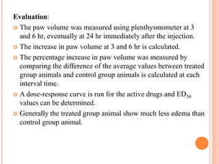 Evaluation: 
 The paw volume was measured using plenthysmometer at 3 
and 6 hr, eventually at 24 hr immediately after the injection. 
 The increase in paw volume at 3 and 6 hr is calculated. 
 The percentage increase in paw volume was measured by 
comparing the difference of the average values between treated 
group animals and control group animals is calculated at each 
interval time. 
 A dose-response curve is run for the active drugs and ED50 
values can be determined. 
 Generally the treated group animal show much less edema than 
control group animal. 
 