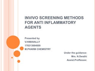 INVIVO SCREENING METHODS 
FOR ANTI INFLAMMATORY 
AGENTS 
Presented by 
V.HIMAVALLY 
170213884009 
M.PHARM CHEMISTRY 
Under the guidance: 
Mrs. N.Swathi 
Assist.Proffessor. 
 