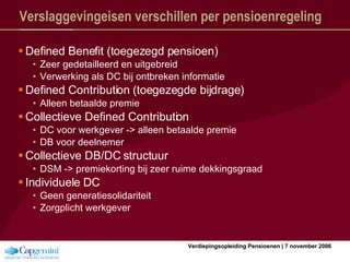 Verslaggevingeisen verschillen per pensioenregeling Defined Benefit (toegezegd pensioen) Zeer gedetailleerd en uitgebreid Verwerking als DC bij ontbreken informatie Defined Contribution (toegezegde bijdrage) Alleen betaalde premie Collectieve Defined Contribution DC voor werkgever -> alleen betaalde premie DB voor deelnemer Collectieve DB/DC structuur DSM -> premiekorting bij zeer ruime dekkingsgraad Individuele DC Geen generatiesolidariteit Zorgplicht werkgever 