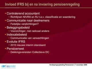 Invloed IFRS bij en na invoering pensioenregeling Controlerend accountant Richtlijnen NIVRA en RJ t.a.v. classificatie en waardering Communicatie naar deelnemers Feitelijke verplichtingen? Beleggingsbeleid Voorzichtiger, niet radicaal anders Indexatiebeleid Communicatie van verwachtingen Evolutie IFRS 2010 nieuwe interim standaard Pensioenwet Dekkingsvereisten Collectieve DC 