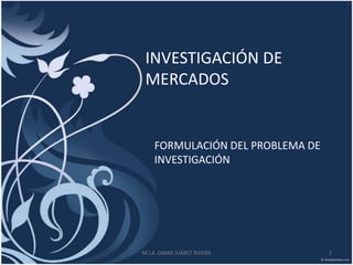INVESTIGACIÓN DE
 MERCADOS


    FORMULACIÓN DEL PROBLEMA DE
    INVESTIGACIÓN




M.I.A. OMAR JUÁREZ RIVERA         1
 