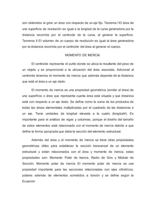 son obtenidos al girar un área con respecto de un eje fijo. Teorema I El área de
una superficie de revolución es igual a la longitud de la curva generadora por la
distancia recorrida por el centroide de la curva, al generar la superficie.
Teorema II El volumen de un cuerpo de revolución es igual al área generadora
por la distancia recorrida por el centroide del área al generar el cuerpo.
MOMENTO DE INERCIA
El centroide representa el punto donde se ubica la resultante del peso de
un objeto y es proporcional a la ubicación del área asociada. Adicional al
centroide tenemos el momento de inercia que además depende de la distancia
que está el área a un eje dado.
El momento de inercia es una propiedad geométrica (similar al área) de
una superficie o área que representa cuanta área está situada y que distancia
está con respecto a un eje dado. Se define como la suma de los productos de
todas las áreas elementales multiplicadas por el cuadrado de las distancias a
un eje. Tiene unidades de longitud elevada a la cuatro (longitud4). Es
importante para el análisis de vigas y columnas, porque el diseño del tamaño
de estos elementos está relacionado con el momento de inercia debido a que
define la forma apropiada que debe la sección del elemento estructural.
Además del área y el momento de inercia se tiene otras propiedades
geométricas útiles para establecer la sección transversal de un elemento
estructural y están relacionados con el área y momento de inercia, estas
propiedades son: Momento Polar de Inercia, Radio de Giro y Módulo de
Sección. Momento polar de inercia El momento polar de inercia es una
propiedad importante para las secciones relacionadas con ejes cilíndricos,
polares además de elementos sometidos a torsión y se define según la
Ecuación
 